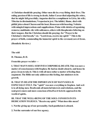 A Christian should die praying. Other men die in a way fitting their lives. The
ruling passionof life is strong in death. Julius Caesardied adjusting his robes,
that he might fall gracefully; Augustus died in a compliment to Livia, his wife;
Tiberius in dissimulations; Vespasianin jest. The infidel, Hume, died with
pitiful jokes about Charon and his boat; Rousseauwith boasting;Voltaire
with mingled imprecations and supplications; Paine with shrieks of agonising
remorse;multitudes die with sullenness, others with blasphemies faltering on
their tongues. But the Christian should die praying; for "Prayeris the
Christian's vital breath," etc. "Lord Jesus, receive my spirit! " This is the
prayer of faith, commending the immortal spirit to the covenantcare of Jesus.
(Homiletic Review.)
The sold
D. Thomas, D. D.
From this prayer we infer —
I. THAT MAN'S SOUL SURVIVES CORPOREALDEATH. This was now a
matter of consciousnesswithStephen. He had no doubt about it, and hence he
prays Jesus to take it. This is with all men rather a matter of feeling than
argument. The Bible not only addressesthis feeling, but ministers to its
growth.
II. THAT IN DEATH THE IMPORTANCE OF MAN'S SOUL IS
ESPECIALLY FELT. The "spirit" was now everything to Stephen. And so it
is to all dying men. Deathends all material interests and relations, and the
soul grows more and more conscious ofitself as it feels its approachto the
world of spirits.
III. THAT THE WELL-BEING OF THE SOUL CONSISTS IN ITS
DEDICATION TO JESUS. "Receive my spirit." What does this mean?
1. Notthe giving up of our personality. Such pantheism is absurd.
2. Notthe surrender of our free agency.
 