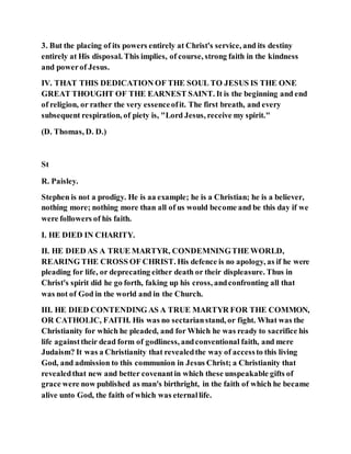 3. But the placing of its powers entirely at Christ's service, and its destiny
entirely at His disposal. This implies, of course, strong faith in the kindness
and powerof Jesus.
IV. THAT THIS DEDICATION OF THE SOUL TO JESUS IS THE ONE
GREAT THOUGHT OF THE EARNEST SAINT. It is the beginning and end
of religion, or rather the very essenceofit. The first breath, and every
subsequent respiration, of piety is, "Lord Jesus, receive my spirit."
(D. Thomas, D. D.)
St
R. Paisley.
Stephen is not a prodigy. He is aa example; he is a Christian; he is a believer,
nothing more; nothing more than all of us would become and be this day if we
were followers of his faith.
I. HE DIED IN CHARITY.
II. HE DIED AS A TRUE MARTYR, CONDEMNINGTHE WORLD,
REARING THE CROSS OF CHRIST. His defence is no apology, as if he were
pleading for life, or deprecating either death or their displeasure. Thus in
Christ's spirit did he go forth, faking up his cross, andconfronting all that
was not of God in the world and in the Church.
III. HE DIED CONTENDING AS A TRUE MARTYR FOR THE COMMON,
OR CATHOLIC, FAITH. His was no sectarianstand, or fight. What was the
Christianity for which he pleaded, and for Which he was ready to sacrifice his
life againsttheir dead form of godliness, andconventional faith, and mere
Judaism? It was a Christianity that revealedthe way of accessto this living
God, and admission to this communion in Jesus Christ; a Christianity that
revealedthat new and better covenantin which these unspeakable gifts of
grace were now published as man's birthright, in the faith of which he became
alive unto God, the faith of which was eternallife.
 