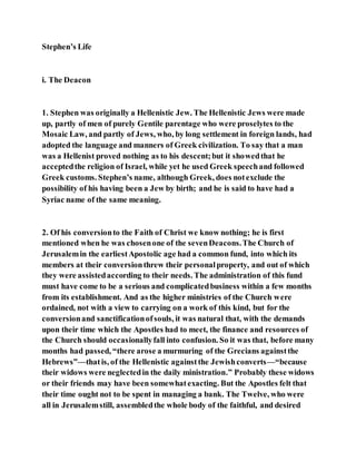 Stephen’s Life
i. The Deacon
1. Stephen was originally a Hellenistic Jew. The Hellenistic Jews were made
up, partly of men of purely Gentile parentage who were proselytes to the
Mosaic Law, and partly of Jews, who, by long settlement in foreign lands, had
adopted the language and manners of Greek civilization. To say that a man
was a Hellenist proved nothing as to his descent;but it showedthat he
acceptedthe religion of Israel, while yet he used Greek speechand followed
Greek customs. Stephen’s name, although Greek, does notexclude the
possibility of his having been a Jew by birth; and he is said to have had a
Syriac name of the same meaning.
2. Of his conversionto the Faith of Christ we know nothing; he is first
mentioned when he was chosenone of the sevenDeacons.The Church of
Jerusalemin the earliestApostolic age had a common fund, into which its
members at their conversionthrew their personalproperty, and out of which
they were assistedaccording to their needs. The administration of this fund
must have come to be a serious and complicatedbusiness within a few months
from its establishment. And as the higher ministries of the Church were
ordained, not with a view to carrying on a work of this kind, but for the
conversionand sanctificationofsouls, it was natural that, with the demands
upon their time which the Apostles had to meet, the finance and resources of
the Church should occasionallyfall into confusion. So it was that, before many
months had passed, “there arose a murmuring of the Grecians againstthe
Hebrews”—thatis, of the Hellenistic againstthe Jewishconverts—“because
their widows were neglectedin the daily ministration.” Probably these widows
or their friends may have been somewhatexacting. But the Apostles felt that
their time ought not to be spent in managing a bank. The Twelve, who were
all in Jerusalemstill, assembledthe whole body of the faithful, and desired
 