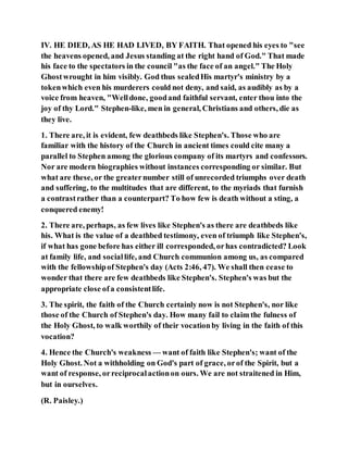 IV. HE DIED, AS HE HAD LIVED, BY FAITH. That opened his eyes to "see
the heavens opened, and Jesus standing at the right hand of God." That made
his face to the spectators in the council "as the face of an angel." The Holy
Ghostwrought in him visibly. God thus sealedHis martyr's ministry by a
tokenwhich even his murderers could not deny, and said, as audibly as by a
voice from heaven, "Welldone, goodand faithful servant, enter thou into the
joy of thy Lord." Stephen-like, men in general, Christians and others, die as
they live.
1. There are, it is evident, few deathbeds like Stephen's. Those who are
familiar with the history of the Church in ancient times could cite many a
parallel to Stephen among the glorious company of its martyrs and confessors.
Nor are modern biographies without instances corresponding or similar. But
what are these, or the greaternumber still of unrecorded triumphs over death
and suffering, to the multitudes that are different, to the myriads that furnish
a contrastrather than a counterpart? To how few is death without a sting, a
conquered enemy!
2. There are, perhaps, as few lives like Stephen's as there are deathbeds like
his. What is the value of a deathbed testimony, even of triumph like Stephen's,
if what has gone before has either ill corresponded, orhas contradicted? Look
at family life, and sociallife, and Church communion among us, as compared
with the fellowshipof Stephen's day (Acts 2:46, 47). We shall then cease to
wonder that there are few deathbeds like Stephen's. Stephen's was but the
appropriate close ofa consistentlife.
3. The spirit, the faith of the Church certainly now is not Stephen's, nor like
those of the Church of Stephen's day. How many fail to claim the fulness of
the Holy Ghost, to walk worthily of their vocationby living in the faith of this
vocation?
4. Hence the Church's weakness — want of faith like Stephen's; want of the
Holy Ghost. Not a withholding on God's part of grace, orof the Spirit, but a
want of response, orreciprocalactionon ours. We are not straitened in Him,
but in ourselves.
(R. Paisley.)
 
