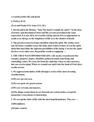 A watchwordfor life and death
J. Parker, D. D.
(Text and Psalm31:5; Luke 23:1. 46.)
1. David said in his lifetime, "Into Thy hand I commit my spirit." In the hour
of torture and dissolution Christ and His servant used almost the same
expression. It is not, then, necessarilya dying speech. It is as appropriate to
youth as to old age, to the brightness of life as to the shadow of death.
2. The greatestconcernof man should be about his spirit. His clothes wear
out; his house crumbles away;his body must return to dust: it is in his spirit
alone that man finds the supreme possibilities of his being. Care for the spirit
involves every other care. Regardthe words as supplying —
I. THE TRUE WATCHWORD FOR LIFE. Life needs a watchword. Our
energies, purposes, hopes, shouldbe gatheredround some living and
controlling centre. We stray far from the right line when we take ourselves
into our own keeping. When we commit our spirit into the hand of God, three
results accrue.
1. We approach the duties of life through a series ofthe most elevating
considerations.
(1)We are not our own.
(2)We are parts of a great system.
(3)We are servants, not masters.
(4)The things round about us are beneath our serious notice, except for
momentary convenience orinstruction.
2. We acceptthe trials of life with the most hopeful patience. They are —
(1)Disciplinary.
(2)Under control.
 