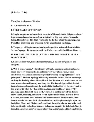 (J. Parker, D. D.)
The dying testimony of Stephen
R. P. Buddicom, M. A.
I. THE PRAYER OF STEPHEN
1. Stephen expectedan immediate transfer of his soul, in the full possessionof
is powers and consciousness,from a state of earthly to a state of heavenly
being. He understood its high relation to the Father of spirits; and expected
from Him protection and provision for its unembodied existence.
2. The prayer of Stephen contained a plain, positive acknowledgmentofthe
Saviour's proper Deity, as one with the Father, over all, God blessedfor ever.
II. THE CIRCUMSTANCESIN WHICH THE PRAYER OF STEPHEN
WAS OFFERED.
1. Saint Stephen was, beyond all controversy, a man of uprightness and
integrity.
2. Will it be answered, "The integrity of Stephen remains unimpeached: he
must, however, be ranked among those every-day characters, whose
intellectual weakness is in some degree retrieved by the uprightness of their
principles?" Such an apologywill hardly serve the turn of those who impugn
or deny the Divinity of our blessedLord. For Stephen was a wise man, no less
than a man of moral honestyand integrity. The knowledge andintellect of
Jerusalemdoubtless sat upon the seats of the Sanhedrin: yet they were cut to
the heart with what they heard him declare, and could only answer"by
gnashing upon him with their teeth." Now, it is not the part of wisdomto
brave scorn, mockery, and death for an opinion unfounded in truth. Even
Erasmus, one of the most amiable and learned men of modern times, who
lived when the torch of the Reformationfirst shed its glorious light upon the
benighted Church of Christ, confessedthat, though he should know the truth
to be on his side, be had not courage to become a martyr in its behalf. Was it,
then, for one of Stephen's wisdomfalsely to ascribe Godheadto Jesus Christ,
 