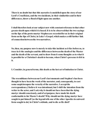 There is no doubt but that this narrative is modelled upon the story of our
Lord’s Crucifixion, and the two incidents, in their similarities and in their
differences, throw a flood of light upon one another.
I shall therefore look at our subject now with constantreference to that other
greaterdeath upon which it is based. It is to be observedthat the two sayings
on the lips of the proto-martyr Stephen are recordedfor us in their original
form on the lips of Christ, in Luke’s Gospel, which makes a still further link
of connectionbetweenthe two narratives.
So, then, my purpose now is merely to take this incident as it lies before us, to
trace in it the analogies andthe differences betweenthe death of the Master
and the death of the servant, and to draw from it some thoughts as to what it
is possible for a Christian’s death to become, when Christ’s presence is felt in
it.
I. Consider, in generalterms, this death as the last act of imitation to Christ.
The resemblance betweenour Lord’s last moments and Stephen’s has been
thought to have been the work of the narrator, and, consequently, to cast
some suspicionupon the veracity of the narrative. I acceptthe
correspondence,I believe it was intentional, but I shift the intention from the
writer to the actor, and I ask why it should not have been that the dying
martyr should consciously, and of setpurpose, have made his death
conformable to his Master’s death? Why should not the dying martyr have
sought to put himself {as the legend tells one of the other Apostles in outward
form sought to do} in Christ’s attitude, and to die as He died?
 
