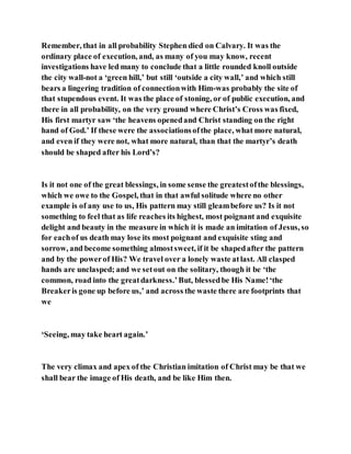 Remember, that in all probability Stephen died on Calvary. It was the
ordinary place of execution, and, as many of you may know, recent
investigations have led many to conclude that a little rounded knoll outside
the city wall-not a ‘green hill,’ but still ‘outside a city wall,’ and which still
bears a lingering tradition of connectionwith Him-was probably the site of
that stupendous event. It was the place of stoning, or of public execution, and
there in all probability, on the very ground where Christ’s Cross was fixed,
His first martyr saw ‘the heavens openedand Christ standing on the right
hand of God.’ If these were the associationsofthe place, what more natural,
and even if they were not, what more natural, than that the martyr’s death
should be shaped after his Lord’s?
Is it not one of the great blessings, in some sense the greatestofthe blessings,
which we owe to the Gospel, that in that awful solitude where no other
example is of any use to us, His pattern may still gleambefore us? Is it not
something to feel that as life reaches its highest, most poignant and exquisite
delight and beauty in the measure in which it is made an imitation of Jesus, so
for eachof us death may lose its most poignant and exquisite sting and
sorrow, and become something almostsweet, if it be shapedafter the pattern
and by the powerof His? We travel over a lonely waste atlast. All clasped
hands are unclasped; and we setout on the solitary, though it be ‘the
common, road into the greatdarkness.’But, blessedbe His Name!‘the
Breakeris gone up before us,’ and across the waste there are footprints that
we
‘Seeing, may take heart again.’
The very climax and apex of the Christian imitation of Christ may be that we
shall bear the image of His death, and be like Him then.
 