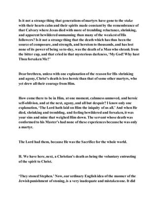 Is it not a strange thing that generations ofmartyrs have gone to the stake
with their hearts calm and their spirits made constantby the remembrance of
that Calvary where Jesus died with more of trembling reluctance, shrinking,
and apparent bewildered unmanning than many of the weakestofHis
followers? Is it not a strange thing that the death which has thus been the
source of composure, and strength, and heroism to thousands, and has lost
none of its powerof being so to-day, was the death of a Man who shrank from
the bitter cup, and that cried in that mysterious darkness, ‘My God! Why hast
Thou forsakenMe?’
Dearbrethren, unless with one explanation of the reasonfor His shrinking
and agony, Christ’s death is less heroic than that of some other martyrs, who
yet drew all their courage from Him.
How come there to be in Him, at one moment, calmness unmoved, and heroic
self-oblivion, and at the next, agony, and all but despair? I know only one
explanation, ‘The Lord hath laid on Him the iniquity of us all.’ And when He
died, shrinking and trembling, and feeling bewildered and forsaken, it was
your sins and mine that weighed Him down. The servant whose death was
conformed to his Master’s had none of these experiences becausehe was only
a martyr.
The Lord had them, because He was the Sacrifice for the whole world.
II. We have here, next, a Christian’s death as being the voluntary entrusting
of the spirit to Christ.
‘They stoned Stephen.’ Now, our ordinary English idea of the manner of the
Jewishpunishment of stoning, is a very inadequate and mistakenone. It did
 