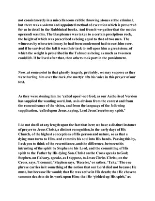 not consistmerely in a miscellaneous rabble throwing stones atthe criminal,
but there was a solemnand appointed method of executionwhich is preserved
for us in detail in the Rabbinical books. And from it we gatherthat the modus
operandi was this. The blasphemer was takento a certainprecipitous rock,
the height of which was prescribedas being equal to that of two men. The
witnesses by whose testimony he had been condemned had to casthim over,
and if he survived the fall it was their task to roll upon him a greatstone, of
which the weight is prescribedin the Talmud as being as much as two men
could lift. If he lived after that, then others took part in the punishment.
Now, at some point in that ghastly tragedy, probably, we may suppose as they
were hurling him over the rock, the martyr lifts his voice in this prayer of our
text.
As they were stoning him he ‘called upon’-not God, as our Authorised Version
has supplied the wanting word, but, as is obvious from the contextand from
the remembrance of the vision, and from the language of the following
supplication, ‘calledupon Jesus, saying, Lord Jesus!receive my spirit.’
I do not dwell at any length upon the fact that here we have a distinct instance
of prayer to Jesus Christ, a distinct recognition, in the early days of His
Church, of the highest conceptions ofHis person and nature, so as that a
dying man turns to Him, and commits his soul into His hands. Passing this by,
I ask you to think of the resemblance, andthe difference, betweenthis
intrusting of the spirit by Stephen to his Lord, and the committing of His
spirit to the Father by His dying Son. Christ on the Cross speaksto God;
Stephen, on Calvary, speaks,as I suppose, to Jesus Christ. Christ, on the
Cross, says, ‘I commit.’ Stephen says, ‘Receive,’orrather, ‘Take.’The one
phrase carries in it something of the notion that our Lord died not because He
must, but because He would; that He was active in His death; that He chose to
summon death to do its work upon Him; that He ‘yielded up His spirit,’ as
 
