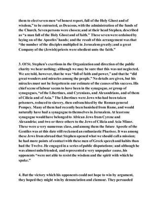 them to electseven men “of honest report, full of the Holy Ghost and of
wisdom,” to be entrusted, as Deacons, with the administration of the funds of
the Church. Sevenpersons were chosen;and at their head Stephen, described
as “a man full of the Holy Ghostand of faith.” These sevenwere ordainedby
laying on of the Apostles’hands; and the result of this arrangement was that
“the number of the disciples multiplied in Jerusalemgreatly;and a great
Company of the (Jewish)priests were obedient unto the faith.”
3. Of St. Stephen’s exertions in the Organizationand direction of the public
charity we hear nothing; although we may be sure that this was not neglected.
We are told, however, that he was “full of faith and power,” and that he “did
greatwonders and miracles among the people.” No details are given, but his
miracles must not be forgottenin our estimate of the causes ofhis success. His
chief scene oflabour seems to have been in the synagogue, orgroup of
synagogues, “ofthe Libertines, and Cyrenians, and Alexandrians, and of them
of Cilicia and of Asia.” The Libertines were Jews who had been taken
prisoners, reduced to slavery, then enfranchisedby the Roman general
Pompey. Many of them had recently been banished from Rome, and would
naturally have had a synagogue to themselves in Jerusalem. At leastone
synagogue wouldhave belongedto African Jews from Cyrene and
Alexandria; and two or three others to the Jews of Cilicia and Asia Minor.
These were a very numerous class, andamong them the future Apostle of the
Gentiles was at this date still reckonedan enthusiastic Pharisee. It was among
these Jews from abroad that Stephen opened what we should calla mission;
he had more points of contactwith these men of Greek speechand habits than
had the Twelve. He engagedin a series ofpublic disputations; and although he
was almostunbefriended, and representeda very unpopular cause, his
opponents “were not able to resistthe wisdom and the spirit with which he
spake.”
4. But the victory which his opponents could not hope to win by argument,
they hoped they might win by denunciation and clamour. They persuaded
 