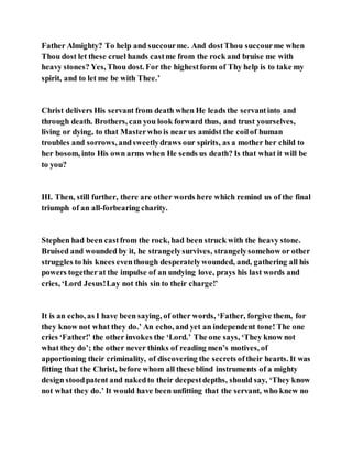 Father Almighty? To help and succourme. And dostThou succourme when
Thou dost let these cruel hands castme from the rock and bruise me with
heavy stones? Yes, Thou dost. For the highestform of Thy help is to take my
spirit, and to let me be with Thee.’
Christ delivers His servant from death when He leads the servantinto and
through death. Brothers, can you look forward thus, and trust yourselves,
living or dying, to that Masterwho is near us amidst the coilof human
troubles and sorrows, andsweetlydraws our spirits, as a mother her child to
her bosom, into His own arms when He sends us death? Is that what it will be
to you?
III. Then, still further, there are other words here which remind us of the final
triumph of an all-forbearing charity.
Stephen had been castfrom the rock, had been struck with the heavy stone.
Bruised and wounded by it, he strangelysurvives, strangelysomehow or other
struggles to his knees eventhough desperatelywounded, and, gathering all his
powers togetherat the impulse of an undying love, prays his last words and
cries, ‘Lord Jesus!Lay not this sin to their charge!’
It is an echo, as I have been saying, of other words, ‘Father, forgive them, for
they know not what they do.’ An echo, and yet an independent tone! The one
cries ‘Father!’ the other invokes the ‘Lord.’ The one says, ‘They know not
what they do’; the other never thinks of reading men’s motives, of
apportioning their criminality, of discovering the secrets oftheir hearts. It was
fitting that the Christ, before whom all these blind instruments of a mighty
design stoodpatent and nakedto their deepestdepths, should say, ‘They know
not what they do.’ It would have been unfitting that the servant, who knew no
 