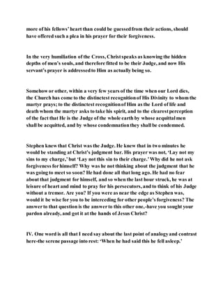 more of his fellows’heart than could be guessedfrom their actions, should
have offered such a plea in his prayer for their forgiveness.
In the very humiliation of the Cross, Christspeaks as knowing the hidden
depths of men’s souls, and therefore fitted to be their Judge, and now His
servant’s prayer is addressedto Him as actually being so.
Somehow or other, within a very few years of the time when our Lord dies,
the Church has come to the distinctest recognitionof His Divinity to whom the
martyr prays; to the distinctest recognitionof Him as the Lord of life and
death whom the martyr asks to take his spirit, and to the clearestperception
of the fact that He is the Judge of the whole earth by whose acquittalmen
shall be acquitted, and by whose condemnationthey shall be condemned.
Stephen knew that Christ was the Judge. He knew that in two minutes he
would be standing at Christ’s judgment bar. His prayer was not, ‘Lay not my
sins to my charge,’but ‘Lay not this sin to their charge.’Why did he not ask
forgiveness forhimself? Why was he not thinking about the judgment that he
was going to meet so soon? He had done all that long ago. He had no fear
about that judgment for himself, and so when the last hour struck, he was at
leisure of heart and mind to pray for his persecutors, and to think of his Judge
without a tremor. Are you? If you were as near the edge as Stephen was,
would it be wise for you to be interceding for other people’s forgiveness? The
answerto that question is the answerto this other one,-have you sought your
pardon already, and got it at the hands of Jesus Christ?
IV. One word is all that I need say about the last point of analogyand contrast
here-the serene passage into rest: ‘When he had said this he fell asleep.’
 