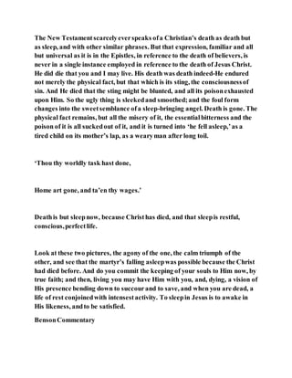 The New Testamentscarcelyeverspeaks ofa Christian’s death as death but
as sleep, and with other similar phrases. But that expression, familiar and all
but universal as it is in the Epistles, in reference to the death of believers, is
never in a single instance employed in reference to the death of Jesus Christ.
He did die that you and I may live. His death was death indeed-He endured
not merely the physical fact, but that which is its sting, the consciousnessof
sin. And He died that the sting might be blunted, and all its poisonexhausted
upon Him. So the ugly thing is sleekedand smoothed;and the foul form
changes into the sweetsemblance ofa sleep-bringing angel. Death is gone. The
physical fact remains, but all the misery of it, the essentialbitterness and the
poison of it is all suckedout of it, and it is turned into ‘he fell asleep,’as a
tired child on its mother’s lap, as a wearyman after long toil.
‘Thou thy worldly task hast done,
Home art gone, and ta’en thy wages.’
Deathis but sleepnow, because Christhas died, and that sleepis restful,
conscious,perfectlife.
Look at these two pictures, the agony of the one, the calm triumph of the
other, and see that the martyr’s falling asleepwas possible because the Christ
had died before. And do you commit the keeping of your souls to Him now, by
true faith; and then, living you may have Him with you, and, dying, a vision of
His presence bending down to succourand to save, and when you are dead, a
life of rest conjoinedwith intensestactivity. To sleepin Jesus is to awake in
His likeness, andto be satisfied.
BensonCommentary
 