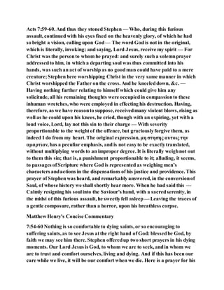 Acts 7:59-60. And thus they stoned Stephen — Who, during this furious
assault, continued with his eyes fixed on the heavenly glory, of which he had
so bright a vision, calling upon God — The word God is not in the original,
which is literally, invoking; and saying, Lord Jesus, receive my spirit — For
Christ was the personto whom he prayed: and surely such a solemnprayer
addressedto him, in which a departing soul was thus committed into his
hands, was such an act of worship as no goodman could have paid to a mere
creature;Stephen here worshipping Christ in the very same manner in which
Christ worshipped the Father on the cross. And he kneeleddown, &c. —
Having nothing further relating to himself which could give him any
solicitude, all his remaining thoughts were occupiedin compassionto these
inhuman wretches, who were employed in effecting his destruction. Having,
therefore, as we have reasonto suppose, receivedmany violent blows, rising as
well as he could upon his knees, he cried, though with an expiring, yet with a
loud voice, Lord, lay not this sin to their charge — With severity
proportionable to the weightof the offence, but graciouslyforgive them, as
indeed I do from my heart. The original expression, μη στησης αυτοις την
αμαρτιαν, has a peculiar emphasis, and is not easyto be exactlytranslated,
without multiplying words to an improper degree. It is literally weighnot out
to them this sin; that is, a punishment proportionable to it; alluding, it seems,
to passages ofScripture where God is represented as weighing men’s
characters andactions in the dispensations of his justice and providence. This
prayer of Stephen was heard, and remarkably answered, in the conversionof
Saul, of whose history we shall shortly hear more. When he had said this —
Calmly resigning his soulinto the Saviour’s hand, with a sacredserenity, in
the midst of this furious assault, he sweetlyfell asleep — Leaving the traces of
a gentle composure, rather than a horror, upon his breathless corpse.
Matthew Henry's Concise Commentary
7:54-60 Nothing is so comfortable to dying saints, or so encouraging to
suffering saints, as to see Jesus atthe right hand of God: blessedbe God, by
faith we may see him there. Stephen offeredup two short prayers in his dying
moments. Our Lord Jesus is God, to whom we are to seek, andin whom we
are to trust and comfort ourselves, living and dying. And if this has been our
care while we live, it will be our comfort when we die. Here is a prayer for his
 