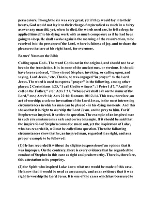 persecutors. Thoughthe sin was very great, yet if they would lay it to their
hearts, God would not lay it to their charge. Stephendied as much in a hurry
as ever any man did, yet, when he died, the words used are, he fell asleep;he
applied himself to his dying work with as much composure as if he had been
going to sleep. He shall awake againin the morning of the resurrection, to be
receivedinto the presence of the Lord, where is fulness of joy, and to share the
pleasures that are at his right hand, for evermore.
Barnes'Notes on the Bible
Calling upon God - The word God is not in the original, and should not have
been in the translation. It is in none of the ancientmss. or versions. It should
have been rendered, "Theystoned Stephen, invoking, or calling upon, and
saying, Lord Jesus," etc. Thatis, he was engaged"inprayer" to the Lord
Jesus. The word is used to express "prayer" in the following, among other
places:2 Corinthians 1:23, "I callGod to witness";1 Peter1:17, "And if ye
call on the Father," etc.;Acts 2:21, "whosoevershall call on the name of the
Lord," etc.; Acts 9:14; Acts 22:16;Romans 10:12-14. This was, therefore, an
act of worship; a solemn invocationof the Lord Jesus, in the most interesting
circumstances in which a man can be placed - in his dying moments. And this
shows that it is right to worship the Lord Jesus, and to pray to him. For if
Stephen was inspired, it settles the question. The example of an inspired man
in such circumstances is a safe and correctexample. If it should be said that
the inspiration of Stephen cannotbe made out, yet the inspiration of Luke,
who has recordedit, will not be called into question. Then the following
circumstances show that he, an inspired man, regardedit as right, and as a
proper example to be followed:
(1) He has recordedit without the slightestexpressionof an opinion that it
was improper. On the contrary, there is every evidence that he regardedthe
conduct of Stephen in this case as right and praiseworthy. There is, therefore,
this attestationto its propriety.
(2) the Spirit who inspired Luke knew what use would be made of this case.
He knew that it would be used as an example, and as an evidence that it was
right to worship the Lord Jesus. It is one of the caseswhichhas been used to
 