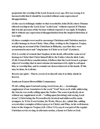 perpetuate the worship of the Lord Jesus in every age. If it was wrong, it is
inconceivable that it should be recorded without some expressionof
disapprobation.
(3) the case is strikingly similar to that recordedin John 20:28, where Thomas
offered worship to the Lord Jesus "as his God," without reproof. If Thomas
did it in the presence ofthe Saviour without reproof, it was right. If Stephen
did it without any expressionof disapprobation from the inspired historian, it
was right.
(4) these examples were used to encourage Christians and Christian martyrs
to offer homage to Jesus Christ. Thus, Pliny, writing to the Emperor Trajan,
and giving an accountof the Christians in Bithynia, says that they were
accustomedto meet and "sing hymns to Christ as to God" (Latriner).
(5) it is worthy of remark that Stephen, in his death, offeredthe same act of
homage to Christ that Christ himself did to the Father when he died, Luke
23:46. From all these considerations, itfollows that the Lord Jesus is a proper
objectof worship; that in most solemn circumstances itis right to call upon
him, to worship him, and to commit our dearestinterests to his hands. If this
may be done, he is divine.
Receive my spirit - That is, receive it to thyself; take it to thine abode in
heaven.
Jamieson-Fausset-BrownBible Commentary
59, 60. calling upon God and saying, Lord Jesus, &c.—Anunhappy
supplement of our translators is the word "God" here;as if, while addressing
the Son, he was really calling upon the Father. The sense is perfectly clear
without any supplement at all—"calling upon [invoking] and saying, Lord
Jesus";Christ being the Persondirectly invoked and addressedby name
(compare Ac 9:14). Even Grotius, De Wette, Meyer, &c., admit this, adding
severalother examples of direct prayer to Christ; and Pliny, in his well-known
letter to the Emperor Trajan (A.D. 110 or 111), says it was part of the regular
Christian service to sing, in alternate strains, a hymn to Christ as God.
 