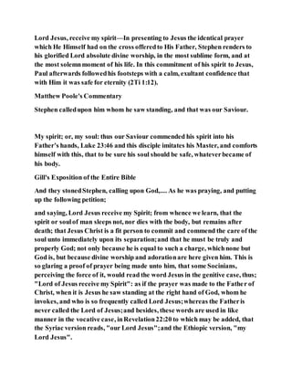 Lord Jesus, receive my spirit—In presenting to Jesus the identical prayer
which He Himself had on the cross offeredto His Father, Stephen renders to
his glorified Lord absolute divine worship, in the most sublime form, and at
the most solemnmoment of his life. In this commitment of his spirit to Jesus,
Paul afterwards followedhis footsteps with a calm, exultant confidence that
with Him it was safe for eternity (2Ti 1:12).
Matthew Poole's Commentary
Stephen calledupon him whom he saw standing, and that was our Saviour.
My spirit; or, my soul: thus our Saviour commended his spirit into his
Father’s hands, Luke 23:46 and this disciple imitates his Master, and comforts
himself with this, that to be sure his soul should be safe, whateverbecame of
his body.
Gill's Exposition of the Entire Bible
And they stonedStephen, calling upon God,.... As he was praying, and putting
up the following petition;
and saying, Lord Jesus receive my Spirit; from whence we learn, that the
spirit or soulof man sleeps not, nor dies with the body, but remains after
death; that Jesus Christ is a fit person to commit and commend the care of the
soul unto immediately upon its separation;and that he must be truly and
properly God; not only because he is equal to such a charge, whichnone but
God is, but because divine worship and adorationare here given him. This is
so glaring a proof of prayer being made unto him, that some Socinians,
perceiving the force of it, would read the word Jesus in the genitive case, thus;
"Lord of Jesus receive my Spirit": as if the prayer was made to the Father of
Christ, when it is Jesus he saw standing at the right hand of God, whom he
invokes, and who is so frequently called Lord Jesus;whereas the Fatheris
never called the Lord of Jesus;and besides, these words are used in like
manner in the vocative case, inRevelation22:20 to which may be added, that
the Syriac version reads, "our Lord Jesus";and the Ethiopic version, "my
Lord Jesus".
 