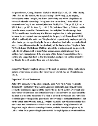for punishment. Comp. Romans 10:3; Sir 44:21-22;1Ma 13:38; 1Ma 14:28;
1Ma 15:4, al. The notion, “to make availing” (de Wette), i.e. to impute,
corresponds to the thought, but is not denoted by the word. Linguistically
correctis also the rendering: “weighnot this sin to them,” as to which the
comparisonof ‫קָׁש‬ ַ‫ל‬ is not needed(Matthew 26:15;Plat. Tim. p. 63 B, Prot. p.
356 B, Pol. x. p. 602 D; Xen. Cyr. viii. 2. 21; Valcken. Diatr. p. 288 A). In this
view the sense wouldbe: Determine not the weightof the sin (comp. Acts
25:7), considernot how heavy it is. But our explanation is to be preferred,
because it corresponds more completely to the prayer of Jesus, Luke 23:34,
which is evidently the pattern of Stephen in his request, only saying negatively
what that expresses positively. In the case ofsuch as Saul what was askedtook
place;comp. Oecumenius. In the similarity of the last words of Stephen, Acts
7:59 with Luke 23:34;Luke 23:40 (as also of the words δέξαι τὸ πν. μου with
Luke 23:46), Baur, with whom Zeller agrees,seesanindication of their
unhistorical character;as if the example of the dying Jesus might not have
sufficiently suggesteditselfto the first martyr, and proved sufficient motive
for him to die with similar love and self-devotion.
ἐκοιμήθη]“lugubre verbum et suave,” Bengel;on accountof the euphemistic
nature of the word, never used of the dying of Christ. See on 1 Corinthians
15:18.
Expositor's Greek Testament
Acts 7:59. καὶ ἐλιθ. τὸν Σ. ἐπικ.: imperf., as in Acts 7:58, “quia res morte
demum [60] perficitur,” Blass. ἐπικ., presentparticiple, denoting, it would
seem, the continuous appeal of the martyr to his Lord. Zeller, Overbeck and
Baur throw doubt upon the historicaltruth of the narrative on accountof the
manner in which the Sanhedrists’action is divided betweenan utter absence
of formal proceedings and a punctilious observance ofcorrectformalities;but
on the other hand Wendt, note, p. 195 (1888), points out with much force that
an excited and tumultuous crowd, even in the midst of a high-handed and
illegalact, might observe some legalforms, and the description given by St.
Luke, so far from proceeding from one who through ignorance was unable to
 