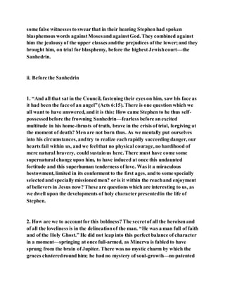 some false witnesses to swearthat in their hearing Stephen had spoken
blasphemous words againstMosesand againstGod. They combined against
him the jealousyof the upper classes andthe prejudices of the lower;and they
brought him, on trial for blasphemy, before the highest Jewishcourt—the
Sanhedrin.
ii. Before the Sanhedrin
1. “And all that sat in the Council, fastening their eyes on him, saw his face as
it had been the face of an angel” (Acts 6:15). There is one question which we
all want to have answered, and it is this: How came Stephen to he thus self-
possessedbefore the frowning Sanhedrin—fearless before anexcited
multitude in his home-thrusts of truth, brave in the crisis of trial, forgiving at
the moment of death? Men are not born thus. As we mentally put ourselves
into his circumstances, andtry to realize eachrapidly succeeding danger, our
hearts fail within us, and we feelthat no physical courage, no hardihood of
mere natural bravery, could sustainus here. There must have come some
supernatural change upon him, to have induced at once this undaunted
fortitude and this superhuman tenderness of love. Was it a miraculous
bestowment, limited in its conferment to the first ages, andto some specially
selectedand speciallymissionedmen? or is it within the reachand enjoyment
of believers in Jesus now? These are questions which are interesting to us, as
we dwell upon the developments of holy characterpresentedin the life of
Stephen.
2. How are we to accountfor this boldness? The secretof all the heroism and
of all the loveliness is in the delineationof the man. “He was a man full of faith
and of the Holy Ghost.” He did not leap into this perfect balance of character
in a moment—springing at once full-armed, as Minerva is fabled to have
sprung from the brain of Jupiter. There was no mystic charm by which the
graces clusteredround him; he had no mystery of soul-growth—no patented
 
