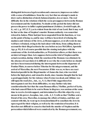 distinguish betweena legalexecutionand a massacre,impresses us rather
with a sense oftruthfulness from the very fact that no attempt is made to
draw such a distinction of nicely balanced justice, less or more. The real
difficulty lies in the relations which the scene presupposes betweenthe Roman
Government and the Sanhedrim. No doubt at this period the latter did not
possessthe power to inflict capital punishment (Schürer, JewishPeople, div.
ii., vol. i., p. 187, E.T.), as is evident from the trial of our Lord. But it may well
be that at the time of Stephen’s murder Roman authority was somewhat
relaxed in Judæa. Pilate had just been suspended from his functions, or was
on the point of being so, and he may wellhave been tired of refusing the
madness and violence of the Jews, as Renansupposes, orat all events he may
well have refrained, owing to his bad odour with them, from calling them to
accountfor their illegal actionin the case before us (see McGiffert, Apostolic
Age, p. 91). It is of course possible that the stoning took place with the
connivance of the Jewishauthorities, as Weizsâckerallows,orthat there was
an interval longer than Acts supposes betweenthe trial of Stephen and his
actualexecution, during which the sanctionof the Romans was obtained. In
the absence ofexactdates it is difficult to see why the events before us should
not have been transactedduring the interregnum betweenthe departure of
Pontius Pilate, to answerbefore Tiberius for his misgovernment, and the
arrival of Marcellus, the next Procurator. If this was so, we have an exact
historicalparallel in the illegalmurder of James the Just, who was tried
before the high priest, and stonedto death, since Ananias thought that he had
a goodopportunity for his violence when Festus was dead, and Albinus was
still upon his road (Jos., Ant., xx., 9, 1). But if this suggestionofan
interregnum is not free from difficulties, we may further take into
considerationthe fact that the same Roman officer, Vitellius, prefect of Syria,
who had causedPilate to be sent to Rome in disgrace, was anxious atthe same
time to receive Jewishsupport, and determined to effecthis objectby every
means in his power. Josephus, Ant., xviii., 4, 2–5, tells us that Vitellius sent a
friend of his own, Marcellus, to manage the affairs of Judæa, and that, not
content with this, he went up to Jerusalemhimself to conciliate the Jews by
open regard for their religion, as well as by the remission of taxation. It is
therefore not difficult to conceive that both the murder of Stephen and the
persecutionwhich followed were connived at by the Roman government; see,
 