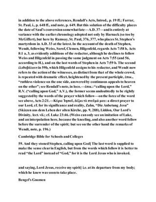 in addition to the above references, Rendall’s Acts, Introd., p. 19 ff.; Farrar,
St. Paul, i., p. 648 ff., and note, p. 649. But this solution of the difficulty places
the date of Saul’s conversionsomewhatlate—A.D. 37—andis entirely at
variance with the earlierchronologyadopted not only by Harnack (so too by
McGiffert), but here by Ramsay, St. Paul, 376, 377, who places St. Stephen’s
martyrdom in A.D. 33 at the latest. In the accountof the death of Stephen,
Wendt, following Weiss, Sorof, Clemen, Hilgenfeld, regards Acts 7:58 b, Acts
8:1 a, 3, as evidently additions of the redactor, although he declines to follow
Weiss and Hilgenfeld in passing the same judgment on Acts 7:55 (and 56,
according to H.), and on the last words of Stephen in Acts 7:59 b. The second
ἐλιθοβόλουνin 59b, which Hilgenfeld assigns to his redactor, and Wendt now
refers to the action of the witnesses, as distinctfrom that of the whole crowd,
is repeatedwith dramatic effect, heightenedby the present participle, ἐπικ.,
“ruthless violence on the one side, answeredby continuous appeals to heaven
on the other”; see Rendall’s note, in loco.—ἐπικ.:“calling upon the Lord,”
R.V. (“calling upon God,” A.V.), the former seems undoubtedly to be rightly
suggestedby the words of the prayer which follow—onthe force of the word
see above, Acts 2:21.—Κύριε Ἰησοῦ, δέξαι τὸ πνεῦμά μου: a direct prayer to
our Lord, cf. for its significance and reality, Zahn, “Die Anbetung Jesu”
(Skizzen aus dem Leben der alten Kirche, pp. 9, 288), Liddon, Our Lord’s
Divinity, lect. vii.; cf. Luke 23:46. (Weiss canonly see an imitation of Luke,
and an interpolation here, because the kneeling, and also another word follow
before the surrender of the spirit; but see on the other hand the remarks of
Wendt, note, p. 196.)
Cambridge Bible for Schools andColleges
59. And they stonedStephen, calling upon God] The lastword is supplied to
make the sense clearin English, but from the words which follow it is better to
read “the Lord” instead of “God,” for it is the Lord Jesus who is invoked.
and saying, Lord Jesus, receive my spirit] i.e. at its departure from my body;
which he knew was soonto take place.
Bengel's Gnomen
 