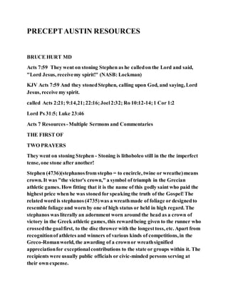 PRECEPTAUSTIN RESOURCES
BRUCE HURT MD
Acts 7:59 They went on stoning Stephen as he calledon the Lord and said,
"Lord Jesus, receivemy spirit!" (NASB: Lockman)
KJV Acts 7:59 And they stonedStephen, calling upon God, and saying, Lord
Jesus, receive my spirit.
called Acts 2:21; 9:14,21;22:16;Joel2:32; Ro 10:12-14;1 Cor 1:2
Lord Ps 31:5; Luke 23:46
Acts 7 Resources -Multiple Sermons and Commentaries
THE FIRST OF
TWO PRAYERS
They went on stoning Stephen - Stoning is lithoboleo still in the the imperfect
tense, one stone after another!
Stephen (4736)(stephanosfrom stepho = to encircle, twine or wreathe)means
crown. It was "the victor's crown," a symbol of triumph in the Grecian
athletic games. How fitting that it is the name of this godly saint who paid the
highest price when he was stoned for speaking the truth of the Gospel!The
related word is stephanos (4735)was a wreathmade of foliage or designedto
resemble foliage and worn by one of high status or held in high regard. The
stephanos was literally an adornment worn around the head as a crown of
victory in the Greek athletic games, this rewardbeing given to the runner who
crossedthe goalfirst, to the disc thrower with the longesttoss, etc. Apart from
recognitionof athletes and winners of various kinds of competitions, in the
Greco-Romanworld, the awarding of a crownor wreathsignified
appreciationfor exceptionalcontributions to the state or groups within it. The
recipients were usually public officials or civic-minded persons serving at
their own expense.
 