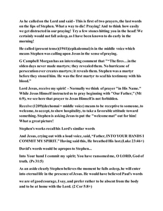 As he calledon the Lord and said - This is first of two prayers, the lastwords
on the lips of Stephen. What a way to die! Praying! And to think how easily
we get distracted in our praying! Try a few stones hitting you in the head! We
certainly would not fall asleep, as I have been known to do early in the
morning!
He called (present tense)(1941)(epikaleomai)is in the middle voice which
means Stephen was calling upon Jesus in the sense ofpraying.
G Campbell Morganhas an interesting comment that "“The fires…inthe
olden days never made martyrs; they revealedthem. No hurricane of
persecutionever creates martyrs; it reveals them. Stephen was a martyr
before they stoned him. He was the first martyr to sealhis testimony with his
blood.”
Lord Jesus, receive my spirit! - Normally we think of prayer "in His Name."
While Jesus Himself instructed us to pray beginning with "Our Father," (Mt
6:9), we see here that prayer to Jesus Himself is not forbidden.
Receive (1209)(dechomai= middle voice) means to be receptive to someone, to
welcome, to accept, to show hospitality, to take a favorable attitude toward
something. Stephen is asking Jesus to put the "welcomemat" out for him!
What a greatpicture!
Stephen's works recallhis Lord's similar words
And Jesus, crying out with a loud voice, said, “Father, INTO YOUR HANDS I
COMMIT MY SPIRIT.” Having said this, He breathed His last.(Luke 23:46+)
David's words would be apropos to Stephen...
Into Your hand I commit my spirit; You have ransomedme, O LORD, God of
truth. (Ps 31:5)
As an aside clearly Stephen believes the moment he falls asleep, he will enter
into eternallife in the presence ofJesus. He would have believed Paul's words
we are of goodcourage, I say, and prefer rather to be absent from the body
and to be at home with the Lord. (2 Cor 5:8+)
 
