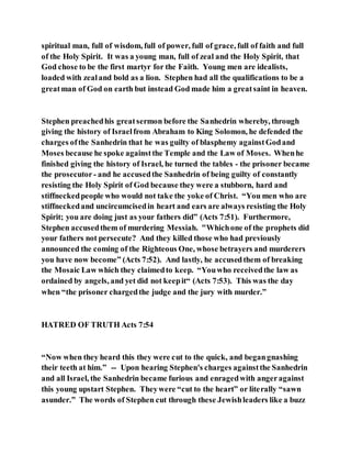spiritual man, full of wisdom, full of power, full of grace, full of faith and full
of the Holy Spirit. It was a young man, full of zeal and the Holy Spirit, that
God chose to be the first martyr for the Faith. Young men are idealists,
loaded with zealand bold as a lion. Stephen had all the qualifications to be a
greatman of God on earth but instead God made him a greatsaint in heaven.
Stephen preachedhis greatsermon before the Sanhedrin whereby, through
giving the history of Israelfrom Abraham to King Solomon, he defended the
charges ofthe Sanhedrin that he was guilty of blasphemy againstGodand
Moses because he spoke againstthe Temple and the Law of Moses. Whenhe
finished giving the history of Israel, he turned the tables - the prisoner became
the prosecutor - and he accusedthe Sanhedrin of being guilty of constantly
resisting the Holy Spirit of God because they were a stubborn, hard and
stiffneckedpeople who would not take the yoke of Christ. “You men who are
stiffneckedand uncircumcisedin heart and ears are always resisting the Holy
Spirit; you are doing just as your fathers did” (Acts 7:51). Furthermore,
Stephen accusedthem of murdering Messiah. "Whichone of the prophets did
your fathers not persecute? And they killed those who had previously
announced the coming of the Righteous One, whose betrayers and murderers
you have now become” (Acts 7:52). And lastly, he accusedthem of breaking
the Mosaic Law which they claimedto keep. “Youwho receivedthe law as
ordained by angels, and yet did not keepit“ (Acts 7:53). This was the day
when “the prisoner chargedthe judge and the jury with murder.”
HATRED OF TRUTH Acts 7:54
“Now when they heard this they were cut to the quick, and begangnashing
their teeth at him.” -- Upon hearing Stephen's charges againstthe Sanhedrin
and all Israel, the Sanhedrin became furious and enragedwith angeragainst
this young upstart Stephen. Theywere “cut to the heart” or literally “sawn
asunder.” The words of Stephen cut through these Jewishleaders like a buzz
 