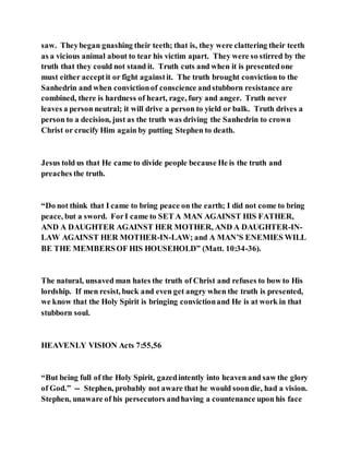 saw. Theybegan gnashing their teeth; that is, they were clattering their teeth
as a vicious animal about to tear his victim apart. They were so stirred by the
truth that they could not stand it. Truth cuts and when it is presentedone
must either acceptit or fight againstit. The truth brought conviction to the
Sanhedrin and when convictionof conscience andstubborn resistance are
combined, there is hardness of heart, rage, fury and anger. Truth never
leaves a person neutral; it will drive a person to yield or balk. Truth drives a
person to a decision, just as the truth was driving the Sanhedrin to crown
Christ or crucify Him again by putting Stephen to death.
Jesus told us that He came to divide people because He is the truth and
preaches the truth.
“Do not think that I came to bring peace on the earth; I did not come to bring
peace, but a sword. ForI came to SET A MAN AGAINST HIS FATHER,
AND A DAUGHTER AGAINST HER MOTHER, AND A DAUGHTER-IN-
LAW AGAINST HER MOTHER-IN-LAW; and A MAN’S ENEMIES WILL
BE THE MEMBERSOF HIS HOUSEHOLD” (Matt. 10:34-36).
The natural, unsaved man hates the truth of Christ and refuses to bow to His
lordship. If men resist, buck and even get angry when the truth is presented,
we know that the Holy Spirit is bringing convictionand He is at work in that
stubborn soul.
HEAVENLY VISION Acts 7:55,56
“But being full of the Holy Spirit, gazedintently into heaven and saw the glory
of God.” -- Stephen, probably not aware that he would soondie, had a vision.
Stephen, unaware of his persecutors andhaving a countenance upon his face
 