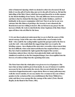 elixir of immortal ripening which was denied to others less favoured. He had
faith; it was the gift of Godto him, just as it is the gift of God to us. He had the
indwelling of the Holy Ghost;which has been purchased for us in like manner
by the blood-shedding of our Surety. The only difference betweenourselves
and him is that he claimed the blessings with a holier boldness, and lived
habitually in the nearer communion with God. There is no bar to our own
entrance into this fulness of privilege; the treasury is not exhausted; the
Benefactoris not less willing to bestow. His ear listens to any prayer for the
increase offaith. He waits to shed forth the richer baptisms of the Holy Ghost
upon all those who ask Him for the boon.
3. It is not then in physical endowment that we are to find the source of this
moral courage. Some ofthe men who could lead the van of armies in the
field—who could fix the scaling-ladderagainstthe parapet and be the first to
scale the wall—who could climb the rugged slope that was sweptby the
bristling cannon—have displayed the most utter cowardice whena moral duty
has been difficult, when some untoward disasterhas surprised them, or when
they have had to maintain the right againstthe laugh of the scorner.
Sometimes, indeed, those who have been physically timid, and who have
shuddered sensitivelyat the first imagined danger, have been uplifted into the
bravery of confessorshipwhen the agonizing trial came.
The Sisterknew that the whole place was given over to evil purposes. She
knew that no help would be given from inside. In case ofviolence it would be
necessaryfor her to descendto the streets. She was not afraid, but she was
conscious ofapprehensionand a vague alarm. However many policemen may
walk the streets outside, it is no easymatter for a woman to face one of these
pandars in the seclusionofhis own establishment. But SisterMildred is a
saint, and there is no courage like the courage of the saint.1 [Note: Harold
Begbie, In the Hand of the Potter, 188.]
 