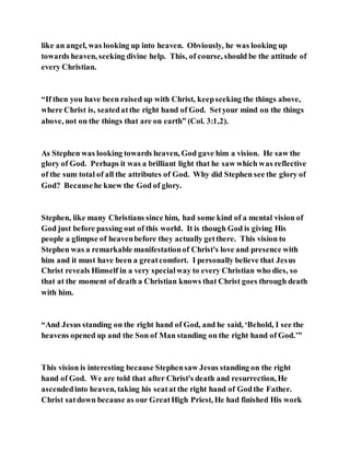 like an angel, was looking up into heaven. Obviously, he was looking up
towards heaven, seeking divine help. This, of course, should be the attitude of
every Christian.
“If then you have been raised up with Christ, keepseeking the things above,
where Christ is, seatedatthe right hand of God. Setyour mind on the things
above, not on the things that are on earth” (Col. 3:1,2).
As Stephen was looking towards heaven, God gave him a vision. He saw the
glory of God. Perhaps it was a brilliant light that he saw which was reflective
of the sum total of all the attributes of God. Why did Stephen see the glory of
God? Becausehe knew the God of glory.
Stephen, like many Christians since him, had some kind of a mental vision of
God just before passing out of this world. It is though God is giving His
people a glimpse of heavenbefore they actually getthere. This vision to
Stephen was a remarkable manifestationof Christ's love and presence with
him and it must have been a greatcomfort. I personally believe that Jesus
Christ reveals Himself in a very specialway to every Christian who dies, so
that at the moment of death a Christian knows that Christ goes through death
with him.
“And Jesus standing on the right hand of God, and he said, ‘Behold, I see the
heavens opened up and the Son of Man standing on the right hand of God.’”
This vision is interesting because Stephensaw Jesus standing on the right
hand of God. We are told that after Christ's death and resurrection, He
ascendedinto heaven, taking his seatat the right hand of Godthe Father.
Christ satdown because as our GreatHigh Priest, He had finished His work
 