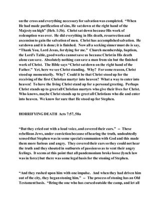 on the cross and everything necessaryfor salvationwas completed. “When
He had made purification of sins, He satdown at the right hand of the
Majestyon high” (Heb. 1:3b). Christ sat down because His work of
redemption was over. He did everything in His death, resurrectionand
ascensionto gain the salvationof men. Christ has accomplishedsalvation. He
satdown and it is done; it is finished. Now all a seeking sinnermust do is say,
“Thank You, Lord Jesus, fordying for me.” Church membership, baptism,
the Lord's Table, goodworks cannotsave us because Christin His death
alone can save. Absolutely nothing cansave a man from sin but the finished
work of Christ. The Bible says “Christ satdown on the right hand of the
Father.” Yet, here we see Christ standing. Why? Forsome reason, Christ
stoodup momentarily. Why? Could it be that Christ stoodup for the
receiving of the first Christian martyr into heaven? What a way to enter into
heaven! To have the living Christ stand up for a personalgreeting. Perhaps
Christ stands up to greetall Christian martyrs who give their lives for Christ.
Who knows, maybe Christ stands up to greetall Christians who die and enter
into heaven. We know for sure that He stood up for Stephen.
HORRIFYING DEATH Acts 7:57, 58a
“But they cried out with a loud voice, and coveredtheir ears.” -- These
rebellious Jews, under convictionbecause ofhearing the truth, undoubtedly
sensedthat Stephen was in some specialcommunion with God and this made
them more furious and angry. They coveredtheir ears so they could not hear
the truth and they shouted in outbursts of passionso as to vent their angry
feelings. It seems at this point that all pandemonium broke loose (lynch law
was in force)but there was some legalbasis for the stoning of Stephen.
“And they rushed upon him with one impulse. And when they had driven him
out of the city, they beganstoning him.” -- The process ofstoning has an Old
Testamentbasis. “Bring the one who has cursedoutside the camp, and let all
 