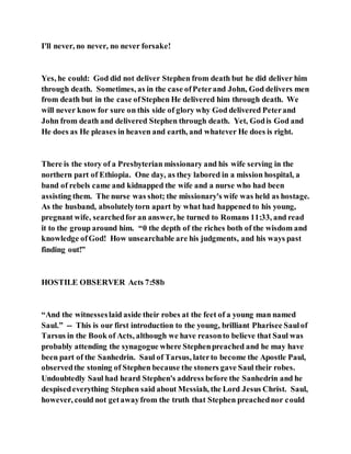 I'll never, no never, no never forsake!
Yes, he could: God did not deliver Stephen from death but he did deliver him
through death. Sometimes, as in the case ofPeterand John, God delivers men
from death but in the case ofStephen He delivered him through death. We
will never know for sure on this side of glory why God delivered Peterand
John from death and delivered Stephen through death. Yet, Godis God and
He does as He pleases in heaven and earth, and whatever He does is right.
There is the story of a Presbyterian missionary and his wife serving in the
northern part of Ethiopia. One day, as they labored in a mission hospital, a
band of rebels came and kidnapped the wife and a nurse who had been
assisting them. The nurse was shot; the missionary's wife was held as hostage.
As the husband, absolutelytorn apart by what had happened to his young,
pregnant wife, searchedfor an answer, he turned to Romans 11:33, and read
it to the group around him. “0 the depth of the riches both of the wisdom and
knowledge ofGod! How unsearchable are his judgments, and his ways past
finding out!”
HOSTILE OBSERVER Acts 7:58b
“And the witnesseslaid aside their robes at the feet of a young man named
Saul.” -- This is our first introduction to the young, brilliant Pharisee Saulof
Tarsus in the Book of Acts, although we have reasonto believe that Saul was
probably attending the synagogue where Stephenpreached and he may have
been part of the Sanhedrin. Saul of Tarsus, laterto become the Apostle Paul,
observedthe stoning of Stephen because the stoners gave Saul their robes.
Undoubtedly Saul had heard Stephen's address before the Sanhedrin and he
despisedeverything Stephen said about Messiah, the Lord Jesus Christ. Saul,
however, could not getawayfrom the truth that Stephen preachednor could
 