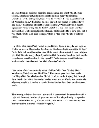 he erase from his mind his beautiful countenance and spirit when he was
stoned. Stephen was God's messengerto getPaul ready to become a
Christian. Without Stephen, there would never have been an Apostle Paul.
St. Augustine said, “If Stephen had not prayed, the church would not have
had Paul.” Saulhated all that Stephen stoodfor, “And Saul was in hearty
agreementwith putting him to death” (Acts 8:1). We shall see in another
messagehow God supernaturally intervened into Saul's life to save him, but it
was Stephen who God used to prepare him for the time when he would be
saved.
Out of Stephen came Paul. What seemedto be a human tragedy was usedby
God to be a great blessing for the church. Stephen's death meant the birth of
Paul. Beloved, wouldyou give your life in martyrdom or watchyour children
give their lives in martyrdom if you knew that from your death or their deaths
would come greatblessing for the church? Perhaps some greatChristian
leaderwould come through this kind of martyr's death.
How many of us remember the names Ed McCully, Pete Fleming, Roger
Youderian, Nate Saint and Jim Elliot? These men gave their lives in the
reaching of the Auca Indians for Christ. It all seemeda tragedy but through
their deaths the whole Auca tribe has been reachedfor Christ and thousands
of young people in America were challengedto give their lives to missionary
work.
This merely tells that the more the church is persecuted, the more the truth is
rejected, the more the church grows numerically and spiritually. Augustine
said, “The blood of martyrs is the seedof the church.” Tertullian said, “The
more you mow us down, the more we grow.”
 