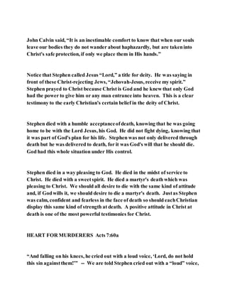 John Calvin said, “It is an inestimable comfort to know that when our souls
leave our bodies they do not wander about haphazardly, but are takeninto
Christ's safe protection, if only we place them in His hands.”
Notice that Stephen called Jesus “Lord,” a title for deity. He was saying in
front of these Christ-rejecting Jews, “Jehovah-Jesus, receive my spirit.”
Stephen prayed to Christ because Christ is God and he knew that only God
had the power to give him or any man entrance into heaven. This is a clear
testimony to the early Christian's certain belief in the deity of Christ.
Stephen died with a humble acceptanceofdeath, knowing that he was going
home to be with the Lord Jesus, his God. He did not fight dying, knowing that
it was part of God's plan for his life. Stephen was not only delivered through
death but he was delivered to death, for it was God's will that he should die.
God had this whole situation under His control.
Stephen died in a way pleasing to God. He died in the midst of service to
Christ. He died with a sweetspirit. He died a martyr's death which was
pleasing to Christ. We should all desire to die with the same kind of attitude
and, if Godwills it, we should desire to die a martyr's death. Justas Stephen
was calm, confident and fearless in the face of death so should eachChristian
display this same kind of strength at death. A positive attitude in Christ at
death is one of the most powerful testimonies for Christ.
HEART FOR MURDERERS Acts 7:60a
“And falling on his knees, he cried out with a loud voice, ‘Lord, do not hold
this sin againstthem!’” -- We are told Stephen cried out with a “loud” voice,
 