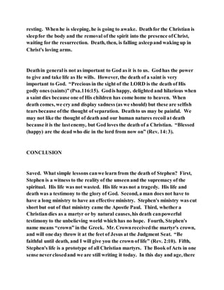 resting. When he is sleeping, he is going to awake. Deathfor the Christian is
sleepfor the body and the removal of the spirit into the presence ofChrist,
waiting for the resurrection. Death, then, is falling asleepand waking up in
Christ's loving arms.
Deathin generalis not as important to God as it is to us. Godhas the power
to give and take life as He wills. However, the death of a saint is very
important to God. “Precious in the sight of the LORD is the death of His
godly ones (saints)” (Psa.116:15). Godis happy, delighted and hilarious when
a saint dies because one of His children has come home to heaven. When
death comes, we cry and display sadness (as we should) but these are selfish
tears because ofthe thought of separation. Deathto us may be painful. We
may not like the thought of death and our human natures recoil at death
because it is the lastenemy, but God loves the death of a Christian. “Blessed
(happy) are the dead who die in the lord from now on” (Rev. 14:3).
CONCLUSION
Saved. What simple lessons canwe learn from the death of Stephen? First,
Stephen is a witness to the reality of the unseen and the supremacy of the
spiritual. His life was not wasted. His life was not a tragedy. His life and
death was a testimony to the glory of God. Second, a man does not have to
have a long ministry to have an effective ministry. Stephen's ministry was cut
short but out of that ministry came the Apostle Paul. Third, whether a
Christian dies as a martyr or by natural causes,his death canpowerful
testimony to the unbelieving world which has no hope. Fourth, Stephen's
name means “crown” in the Greek. Mr. Crownreceivedthe martyr's crown,
and will one day throw it at the feet of Jesus at the Judgment Seat. “Be
faithful until death, and I will give you the crown of life” (Rev. 2:10). Fifth,
Stephen's life is a prototype of all Christian martyrs. The Book ofActs in one
sense neverclosedand we are still writing it today. In this day and age, there
 
