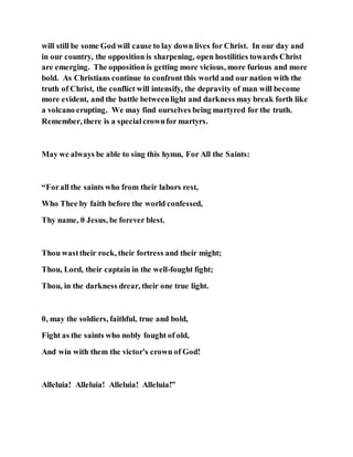 will still be some God will cause to lay down lives for Christ. In our day and
in our country, the opposition is sharpening, open hostilities towards Christ
are emerging. The opposition is getting more vicious, more furious and more
bold. As Christians continue to confront this world and our nation with the
truth of Christ, the conflict will intensify, the depravity of man will become
more evident, and the battle betweenlight and darkness may break forth like
a volcano erupting. We may find ourselves being martyred for the truth.
Remember, there is a specialcrownfor martyrs.
May we always be able to sing this hymn, For All the Saints:
“Forall the saints who from their labors rest,
Who Thee by faith before the world confessed,
Thy name, 0 Jesus, be forever blest.
Thou wasttheir rock, their fortress and their might;
Thou, Lord, their captain in the well-fought fight;
Thou, in the darkness drear, their one true light.
0, may the soldiers, faithful, true and bold,
Fight as the saints who nobly fought of old,
And win with them the victor's crown of God!
Alleluia! Alleluia! Alleluia! Alleluia!”
 