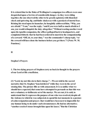 It is related that in the Duke of Wellington’s campaigns two officers were once
despatchedupon a Service of considerable danger. As they were riding
together, the one observedthe other to be greatlyagitated, with blanched
cheek and quivering lip, and limbs shakenas with a paralysis of mortal fear.
Reining his steed upon its haunches, he haughtily addressedhim, “Why, you
are afraid.” “I am,” was the reply; “and if you were half as much afraid as I
am, you would relinquish the duty altogether.” Withoutwasting another word
upon his ignoble companion, the officergallopedback to headquarters, and
complained bitterly that he had been ordered to march in the companionship
of a coward. “Off, sir, to your duty,” was the commander’s sharp reply, “or
the cowardwill have done the business before you get there.”1 [Note:W. M.
Punshon.]
II
Stephen’s Prayers
1. The two dying prayers of Stephen carry us back in thought to the prayers
of our Lord at His crucifixion.
(1) “Lord, lay not this sin to their charge.”—Weare told in the sacred
narrative that St. Stephen “kneeleddown” while they were in the actof
stoning him. The picture fills us with amazement. It is so unlike what we
should have expected, that some have attempted to persuade us that this was
not a voluntary or deliberate actof the martyr. We are not, it is said, to
understand that it expresses the purpose of one who was resolved, despite all
the violence to which he was subjected, to spend his last moments in a posture
of calm resignationand prayer; that would have been next to impossible for
any human being to do under such circumstances.He had no alternative;
“anothercrashof stones brought him upon his knees.”But the Christian
 