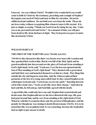 Unsaved. Are you without Christ? Wouldn't it be wonderful if you would
come to faith in Christ by the testimony, preaching and example of Stephen?
Recognize your need of Christ and turn to Him for salvation. Do not be
stiffneckedand stubborn. Do not hold your ears from the truth. Please do
not leave today without recognizing Him whom to know is life eternal. It is
just as simple as saying, “Thank you Lord Jesus for dying for my sins. I take
you as my personalLord and Savior.” In a moment of time you will pass
from death to life, from darkness to light. May God grant you grace to make
this decisionfor Christ.
WILLIAM BARCLAY
THE FIRST OF THE MARTYRS (Acts 7:54-60;Acts 8:1)
7:54-60 As they listened to this their very hearts were torn with vexation and
they gnashedtheir teeth at him. But he was full of the Holy Spirit and he
gazedsteadfastlyinto heaven and saw the glory of God and Jesus standing at
God's right hand. So he said, "Look now, I see the heavens openedand the
Son of Man standing at God's right hand." They shouted with a greatshout
and held their ears and launched themselves at him in a body. They flung him
outside the city and beganto stone him. And the witnessesplacedtheir
garments at the feet of a young man called Saul. So they stonedStephen as he
calledupon Godand said, "Lord Jesus, receive my spirit." Kneeling down he
cried with a loud voice, "Lord, setnot this sin to their charge." And when he
had said this, he fell asleep. And Saul fully agreedwith his death.
A speechlike this could only have one end; Stephen had courted death and
death came. But Stephen did not see the faces distortedwith rage. His gaze
had gone beyond time and he saw Jesus standing at the right hand of God.
When he said this it seemedto them only the greatestofblasphemies; and the
penalty for blasphemy was stoning to death (Deuteronomy 13:6 ff.). It is to be
noted that this was no judicial trial. It was a lynching, because the Sanhedrin
had no right to put anyone to death.
 