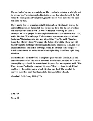 The method of stoning was as follows. The criminal was takento a height and
thrown down. The witnesseshad to do the actualthrowing down. If the fall
killed the man goodand well; if not, greatboulders were hurled down upon
him until he died.
There are in this scene certainnotable things about Stephen. (i) We see the
secretof his courage. Beyondall that men could do to him he saw awaiting
him the welcome of his Lord. (ii) We see Stephen following his Lord's
example. As Jesus prayed for the forgiveness ofhis executioners (Luke 23:34)
so did Stephen. When George Wishartwas to be executed, the executioner
hesitated. Wishart came to him and kissedhim. "Lo," he said, "here is a
tokenthat I forgive thee." The man who follows Christ the whole way will
find strength to do things which it seems humanly impossible to do. (iii) The
dreadful turmoil finished in a strange peace. To Stephencame the peace
which comes to the man who has done the right thing even if the right thing
kills him.
The first half of the first verse of chapter 8 goes with this section. Saulhas
entered on the scene. The man who was to become the apostle to the Gentiles
thoroughly agreedwith the executionof Stephen. But as Augustine said, "The
Church owes Paul to the prayer of Stephen." Howeverhard he tried Saul
could never forgetthe way in which Stephen had died. The blood of the
martyrs even thus early had begun to be the seedof the Church.
-Barclay's Daily Study Bible (NT)
CALVIN
Verse 59
 