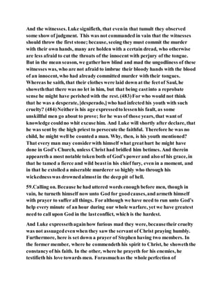 And the witnesses. Luke signifieth, that evenin that tumult they observed
some show of judgment. This was not commanded in vain that the witnesses
should throw the first stone; because, seeing they must commit the murder
with their own hands, many are holden with a certain dread, who otherwise
are less afraid to cut the throats of the innocent with perjury of the tongue.
But in the mean season, we gatherhow blind and mad the ungodliness of these
witnesses was, who are not afraid to imbrue their bloody hands with the blood
of an innocent, who had already committed murder with their tongues.
Whereas he saith, that their clothes were laid down at the feetof Saul, he
showeththat there was no let in him, but that being castinto a reprobate
sense he might have perished with the rest. (483)For who would not think
that he was a desperate, [desperado,]who had infected his youth with such
cruelty? (484)Neither is his age expressedto lessenhis fault, as some
unskillful men go about to prove; for he was of those years, that want of
knowledge couldno whit excuse him. And Luke will shortly after declare, that
he was sent by the high priest to persecute the faithful. Therefore he was no
child, he might well be counted a man. Why, then, is his youth mentioned?
That every man may considerwith himself what greathurt he might have
done in God’s Church, unless Christ had bridled him betimes. And therein
appeareth a most notable token both of God’s power and also of his grace, in
that he tamed a fierce and wild beastin his chief fury, even in a moment, and
in that he extolled a miserable murderer so highly who through his
wickednesswas drownedalmostin the deep pit of hell.
59.Calling on. Because he had uttered words enough before men, though in
vain, he turneth himself now unto God for goodcauses,and armeth himself
with prayer to suffer all things. Foralthough we have need to run unto God’s
help every minute of an hour during our whole warfare, yet we have greatest
need to call upon God in the lastconflict, which is the hardest.
And Luke expressethagainhow furious mad they were, becausetheir cruelty
was not assuagedevenwhen they saw the servant of Christ praying humbly.
Furthermore, here is set down a prayer of Stephen having two members. In
the former member, where he commendeth his spirit to Christ, he showeththe
constancyof his faith. In the other, where he prayeth for his enemies, he
testifieth his love towards men. Forasmuchas the whole perfection of
 