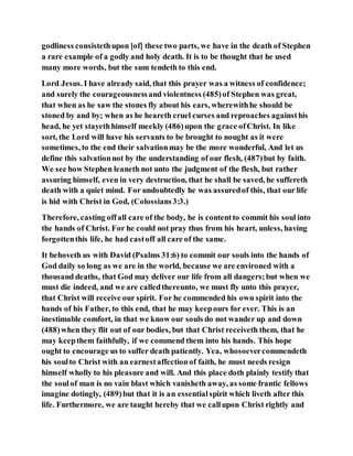 godliness consistethupon [of] these two parts, we have in the death of Stephen
a rare example of a godly and holy death. It is to be thought that he used
many more words, but the sum tendeth to this end.
Lord Jesus. I have already said, that this prayer was a witness of confidence;
and surely the courageousnessand violentness (485)of Stephen was great,
that when as he saw the stones fly about his ears, wherewithhe should be
stoned by and by; when as he heareth cruel curses and reproaches againsthis
head, he yet stayethhimself meekly (486)upon the grace ofChrist. In like
sort, the Lord will have his servants to be brought to nought as it were
sometimes, to the end their salvationmay be the more wonderful, And let us
define this salvationnot by the understanding of our flesh, (487)but by faith.
We see how Stephen leaneth not unto the judgment of the flesh, but rather
assuring himself, even in very destruction, that he shall be saved, he suffereth
death with a quiet mind. For undoubtedly he was assuredof this, that our life
is hid with Christ in God, (Colossians3:3.)
Therefore, casting offall care of the body, he is contentto commit his soul into
the hands of Christ. For he could not pray thus from his heart, unless, having
forgottenthis life, he had castoff all care of the same.
It behoveth us with David (Psalms 31:6) to commit our souls into the hands of
God daily so long as we are in the world, because we are environed with a
thousand deaths, that God may deliver our life from all dangers;but when we
must die indeed, and we are calledthereunto, we must fly unto this prayer,
that Christ will receive our spirit. For he commended his own spirit into the
hands of his Father, to this end, that he may keepours for ever. This is an
inestimable comfort, in that we know our souls do not wander up and down
(488)when they flit out of our bodies, but that Christ receiveth them, that he
may keepthem faithfully, if we commend them into his hands. This hope
ought to encourage us to suffer death patiently. Yea, whosoevercommendeth
his soulto Christ with an earnestaffectionof faith, he must needs resign
himself wholly to his pleasure and will. And this place doth plainly testify that
the soulof man is no vain blast which vanisheth away, as some frantic fellows
imagine dotingly, (489)but that it is an essentialspirit which liveth after this
life. Furthermore, we are taught hereby that we callupon Christ rightly and
 