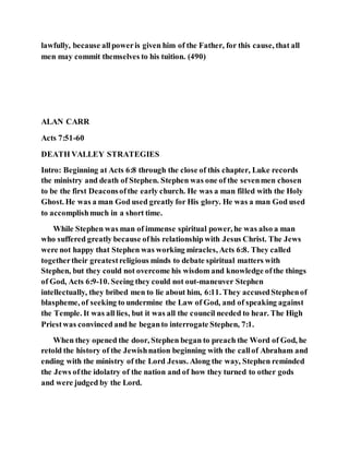 lawfully, because allpoweris given him of the Father, for this cause, that all
men may commit themselves to his tuition. (490)
ALAN CARR
Acts 7:51-60
DEATH VALLEY STRATEGIES
Intro: Beginning at Acts 6:8 through the close of this chapter, Luke records
the ministry and death of Stephen. Stephen was one of the sevenmen chosen
to be the first Deaconsofthe early church. He was a man filled with the Holy
Ghost. He was a man God used greatly for His glory. He was a man God used
to accomplishmuch in a short time.
While Stephen was man of immense spiritual power, he was also a man
who suffered greatly because ofhis relationship with Jesus Christ. The Jews
were not happy that Stephen was working miracles, Acts 6:8. They called
togethertheir greatestreligious minds to debate spiritual matters with
Stephen, but they could not overcome his wisdom and knowledge ofthe things
of God, Acts 6:9-10. Seeing they could not out-maneuver Stephen
intellectually, they bribed men to lie about him, 6:11. They accusedStephenof
blaspheme, of seeking to undermine the Law of God, and of speaking against
the Temple. It was all lies, but it was all the council needed to hear. The High
Priestwas convinced and he beganto interrogate Stephen, 7:1.
When they opened the door, Stephen began to preach the Word of God, he
retold the history of the Jewishnation beginning with the callof Abraham and
ending with the ministry of the Lord Jesus. Along the way, Stephen reminded
the Jews ofthe idolatry of the nation and of how they turned to other gods
and were judged by the Lord.
 