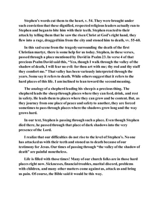 Stephen’s words cut them to the heart, v. 54. They were brought under
such conviction that these dignified, respectedreligious leaders actually ran to
Stephen and beganto bite him with their teeth. Stephen reactedto their
attack by telling them that he saw the risen Christ at God’s right hand, they
flew into a rage, draggedhim from the city and stoned him to death, vv. 55-60.
In this sad scene from the tragedysurrounding the death of the first
Christian martyr, there is some help for us today. Stephen, in these verses,
passedthrough a place mentioned by David in Psalm 23. In verse 4 of that
precious Psalm David said this, “Yea, though I walk through the valley of the
shadow of death, I will fear no evil: for thou art with me; thy rod and thy staff
they comfort me.” That valley has been variously interpreted through the
years. Some say it refers to death. While others suggestthat it refers to the
hard places of this life. I am inclined to lean toward the secondmeaning.
The analogyof a shepherd leading his sheepis a precious thing. The
shepherd leads the sheepthrough places where they can feed, drink, and rest
in safety. He leads them to places where they can grow and be content. But, as
they journey from one place of peace and safetyto another, they are forced
sometimes to pass through places where the shadows grow long and the way
grows hard.
In our text, Stephen is passing through such a place. Even though Stephen
died there, he passedthrough that place of dark shadows into the very
presence ofthe Lord.
I realize that our difficulties do not rise to the level of Stephen’s. No one
has attackedus with their teeth and stoned us to death because ofour
testimony for Jesus. Our times of passing through “the valley of the shadow of
death” are painful nonetheless.
Life is filled with those times! Many of our church folks are in those hard
places right now. Sicknesses, financialtroubles, marital discord, problems
with children, and many other matters come againstus, attack us and bring
us pain. Of course, the Bible said it would be this way.
 