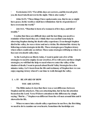 · Ecclesiastes 2:23, “Forallhis days are sorrows, and his travail grief;
yea, his heart taketh not rest in the night. This is also vanity.”
· John 16:33, “These things I have spokenunto you, that in me ye might
have peace. In the world ye shall have tribulation: but be of goodcheer;I
have overcome the world.”
· Job 14:1, “Manthat is born of a woman is of few days, and full of
trouble.”
I realize that these are difficult days and the last thing you need is a
reminder of how hard they are. I think that was canfind some help in
observing Stephen during his death valley experience. Even though Stephen
died in his valley, he was a victor and not a victim. He obtained his victory by
following certain strategies in his life. These strategiesgave Stephenvictory
where others could only see defeat. These same strategieswillhelp us when we
face our own death valley days.
As the Lord gives us liberty today, I want to point out a few of the
strategies we needto employ in our own lives. If we will carry out these simple
strategies,we will find the help we need when we enter the valley of the
shadow of death. I want to preach about Death Valley Strategies fora few
minutes today. Let’s learn from the life and testimony of Stephen how we can
enjoy ongoing victory when it’s our time to walk through the valley.
I. v. 55 BE AWARE OF HOW
YOU ARE LIVING
· The Bible makes it clearthat there was a vastdifference between
Stephen and his attackers. Theyare attacking him, but he has his attention
focusedon the Lord. Verse 55 draws attention to this difference by simply
saying, “But he…” Stephen was different from the evil men around him and it
showedin his life.
· When we move into a death valley experience in our lives, the first thing
we need to do is examine our own hearts. Sometimes the hardships are
 