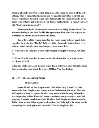 brought about by our own foolish decisions, orbecause we are out of the will
of God. That is calledchastisement, and we need to know that God will use
whatevermethods He must to get our attention. He will speak as loudly as he
needs to in order to get us to listen. (Ill. Joab’s barley fields – 2 Sam. 14:28-33)
(Ill. “Canyou hear me now?”)
· Sometimes the hardships come because we are living for the Lord. God
allows suffering in our lives for His Own purposes. God does this to grow us,
to mature us, and to make us more like Jesus.
· Regardlessofthe reasonhardship has come, every believer needs to be
sure that he or she is a “But he” believer. What I mean by that is this: every
believer needs to make sure two things are true in our lives.
Ø We need to be sure that we are suffering for the right reasons, 1 Pet. 3:13-
17.
Ø We need to be sure that we reactto our hardships the right way, James
1:2; Luke 6:22-23.
When the trial comes, and the cold winds begin to blow in your life, take some
time to examine your heart. Be Aware Of How You Are Living.
II. v. 55 BE AWARE OF WHO
IS LEADING
· Verse 55 tells us that Stephen was “full of the Holy Ghost”. At that
moment in time, Stephen was exactlywhere God wantedhim to be. God had
led Stephen to that very place for that very moment for the very things that
was happening to him. It doesn’t make sense from our perspective, but God
got glory from the horrible death of Stephen. And, Stephen arrived where he
did because he was following the leadershipof the Holy Spirit. In other words,
everything that took place was the will of God for Stephen’s life.
 