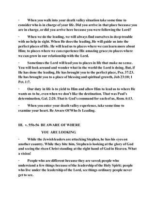 · When you walk into your death valley situation take some time to
considerwho is in charge of your life. Did you arrive in that place because you
are in charge, ordid you arrive here because you were following the Lord?
· When we do the leading, we will always find ourselves in deep trouble
with no help in sight. When He does the leading, He will guide us into the
perfect places oflife. He will lead us to places where we can learn more about
Him; to places where we canexperience His amazing grace;to places where
we can grow in our relationship with the Lord.
· Sometimes the Lord will lead you to places in life that make no sense.
You will look around and wonder what in the world the Lord is doing. But, if
He has done the leading, He has brought you to the perfect place, Psa. 37:23.
He has brought you to a place of blessing and spiritual growth, Job 23:10;1
Pet. 1:7.
· Our duty in life is to yield to Him and allow Him to lead us to where He
wants us to be, even when we don’t like the destination. That was Paul’s
determination, Gal. 2:20. That is God’s command for eachof us, Rom. 6:13.
· When you enter your death valley experience, take some time to
examine your heart. Be Aware Of Who Is Leading.
III. v. 55b-56 BE AWARE OF WHERE
YOU ARE LOOKING
· While the Jewishleaders are attacking Stephen, he has his eyes on
another country. While they bite him, Stephen is looking at the glory of God
and seeing the risen Christ standing at the right hand of God in Heaven. What
a vision!
· People who are different because they are saved;people who
understand a few things because ofthe leadership of the Holy Spirit; people
who live under the leadershipof the Lord, see things ordinary people never
get to see.
 