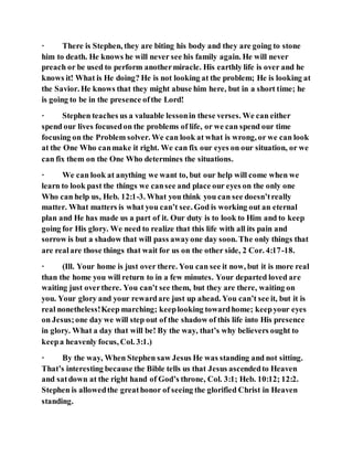 · There is Stephen, they are biting his body and they are going to stone
him to death. He knows he will never see his family again. He will never
preach or be used to perform anothermiracle. His earthly life is over and he
knows it! What is He doing? He is not looking at the problem; He is looking at
the Savior. He knows that they might abuse him here, but in a short time; he
is going to be in the presence ofthe Lord!
· Stephen teaches us a valuable lessonin these verses. We can either
spend our lives focusedon the problems of life, or we can spend our time
focusing on the Problem solver. We can look at what is wrong, or we can look
at the One Who canmake it right. We can fix our eyes on our situation, or we
can fix them on the One Who determines the situations.
· We can look at anything we want to, but our help will come when we
learn to look past the things we cansee and place our eyes on the only one
Who can help us, Heb. 12:1-3. What you think you can see doesn’treally
matter. What matters is what you can’t see. God is working out an eternal
plan and He has made us a part of it. Our duty is to look to Him and to keep
going for His glory. We need to realize that this life with all its pain and
sorrow is but a shadow that will pass awayone day soon. The only things that
are realare those things that wait for us on the other side, 2 Cor. 4:17-18.
· (Ill. Your home is just over there. You can see it now, but it is more real
than the home you will return to in a few minutes. Your departed loved are
waiting just overthere. You can’t see them, but they are there, waiting on
you. Your glory and your rewardare just up ahead. You can’t see it, but it is
real nonetheless!Keep marching; keeplooking towardhome; keepyour eyes
on Jesus;one day we will step out of the shadow of this life into His presence
in glory. What a day that will be! By the way, that’s why believers ought to
keepa heavenly focus, Col. 3:1.)
· By the way, When Stephen saw Jesus He was standing and not sitting.
That’s interesting because the Bible tells us that Jesus ascendedto Heaven
and satdown at the right hand of God’s throne, Col. 3:1; Heb. 10:12; 12:2.
Stephen is allowedthe greathonor of seeing the glorified Christ in Heaven
standing.
 
