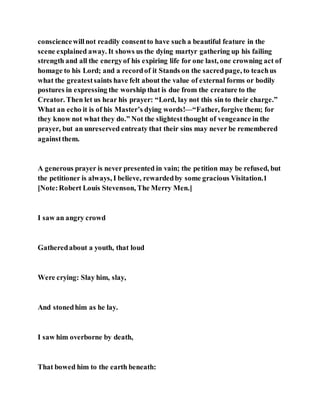 consciencewillnot readily consentto have such a beautiful feature in the
scene explained away. It shows us the dying martyr gathering up his failing
strength and all the energyof his expiring life for one last, one crowning act of
homage to his Lord; and a recordof it Stands on the sacredpage, to teachus
what the greatestsaints have felt about the value of external forms or bodily
postures in expressing the worship that is due from the creature to the
Creator. Then let us hear his prayer: “Lord, lay not this sin to their charge.”
What an echo it is of his Master’s dying words!—“Father, forgive them; for
they know not what they do.” Not the slightestthought of vengeance in the
prayer, but an unreserved entreaty that their sins may never be remembered
againstthem.
A generous prayer is never presented in vain; the petition may be refused, but
the petitioner is always, I believe, rewardedby some gracious Visitation.1
[Note:Robert Louis Stevenson, The Merry Men.]
I saw an angry crowd
Gatheredabout a youth, that loud
Were crying: Slay him, slay,
And stonedhim as he lay.
I saw him overborne by death,
That bowed him to the earth beneath:
 