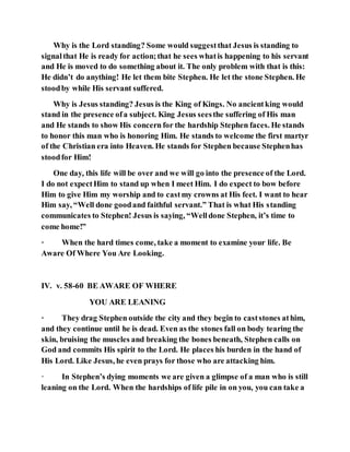 Why is the Lord standing? Some would suggestthat Jesus is standing to
signalthat He is ready for action;that he sees whatis happening to his servant
and He is moved to do something about it. The only problem with that is this:
He didn’t do anything! He let them bite Stephen. He let the stone Stephen. He
stoodby while His servant suffered.
Why is Jesus standing? Jesus is the King of Kings. No ancientking would
stand in the presence ofa subject. King Jesus seesthe suffering of His man
and He stands to show His concern for the hardship Stephen faces. He stands
to honor this man who is honoring Him. He stands to welcome the first martyr
of the Christian era into Heaven. He stands for Stephen because Stephenhas
stoodfor Him!
One day, this life will be over and we will go into the presence of the Lord.
I do not expectHim to stand up when I meet Him. I do expect to bow before
Him to give Him my worship and to castmy crowns at His feet. I want to hear
Him say, “Well done goodand faithful servant.” That is what His standing
communicates to Stephen! Jesus is saying, “Welldone Stephen, it’s time to
come home!”
· When the hard times come, take a moment to examine your life. Be
Aware Of Where You Are Looking.
IV. v. 58-60 BE AWARE OF WHERE
YOU ARE LEANING
· They drag Stephen outside the city and they begin to caststones athim,
and they continue until he is dead. Even as the stones fall on body tearing the
skin, bruising the muscles and breaking the bones beneath, Stephen calls on
God and commits His spirit to the Lord. He places his burden in the hand of
His Lord. Like Jesus, he even prays for those who are attacking him.
· In Stephen’s dying moments we are given a glimpse of a man who is still
leaning on the Lord. When the hardships of life pile in on you, you can take a
 