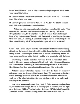 lessonfrom this man. Learn to take a couple of simple steps and it will make
your way a little better.
Ø Learn to callon God in every situation – Jer. 33:3; Matt. 7:7-11. You can
trust Him to hear your plea.
Ø Learn to give your burdens to the Lord – 1 Pet. 5:7; Psa. 55:22. You can
trust Him to do right in every situation of life.
· When you enter your death valley situation, remember this truth: “Fear
thou not; for I am with thee: be not dismayed; for I am thy God: I will
strengthen thee; yea, I will help thee; yea, I will uphold thee with the right
hand of my righteousness,”Isaiah41:10. Takestock ofyour life and Be Aware
Of Where You Are Leaning. If you are leaning on anyone or anything else but
Him, you will surely fall. If He is your helper, you will never be moved!
Conc:I wish I could tell you that this story ended with Stephen miraculously
rising from the heaps of stones. I wish I could tell you that he went home to his
family. I wish I could tell you that he lived to preach another day. That is not
what happened. Stephen died that day and he went home to be with the Lord.
That brings to mind a truth that we would do well to remember. That
truth is this: not everyone walks out of death valley alive! Some are liberated,
and some are not. Either way, God works out His perfect will in the lives of
His children. Our duty is to submit to Him and trust Him to do right.
When we enter death valley, we must be ready to die there. We canexpect
deliverance, and it will come, either here or there. We must come to the place
where we simply place our lives in His hand and believe Him, whether we
walk out of the valley into victory here, or whether we die in our valley and
wake up in His presence.
Are you in a death valley experience today? Either you are, you have been
or you will be soonenough. I want to challenge you to examine your life right
now. Be Aware Of How You Are Living; Be Aware Of Who Is in Control; Be
Aware Of Where You Are Leaning; and Be Aware Of Where You Are
 