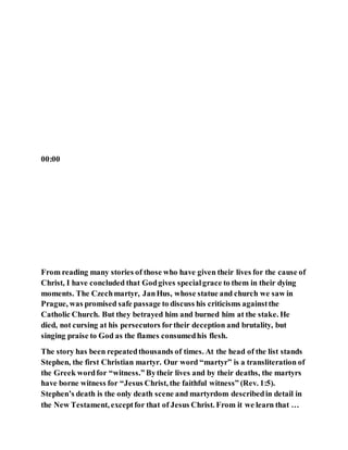 00:00
From reading many stories of those who have given their lives for the cause of
Christ, I have concluded that Godgives specialgrace to them in their dying
moments. The Czechmartyr, JanHus, whose statue and church we saw in
Prague, was promised safe passage to discuss his criticisms againstthe
Catholic Church. But they betrayed him and burned him at the stake. He
died, not cursing at his persecutors fortheir deception and brutality, but
singing praise to God as the flames consumedhis flesh.
The story has been repeatedthousands of times. At the head of the list stands
Stephen, the first Christian martyr. Our word “martyr” is a transliteration of
the Greek wordfor “witness.” Bytheir lives and by their deaths, the martyrs
have borne witness for “Jesus Christ, the faithful witness” (Rev. 1:5).
Stephen’s death is the only death scene and martyrdom describedin detail in
the New Testament, exceptfor that of Jesus Christ. From it we learn that …
 