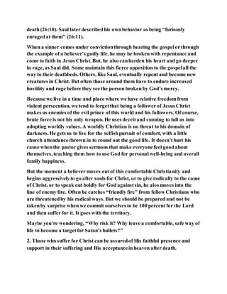 death (26:10). Saul later describedhis ownbehavior as being “furiously
enragedat them” (26:11).
When a sinner comes under convictionthrough hearing the gospelor through
the example of a believer’s godly life, he may be broken with repentance and
come to faith in Jesus Christ. But, he also canharden his heart and go deeper
in rage, as Saul did. Some maintain this fierce opposition to the gospelall the
way to their deathbeds. Others, like Saul, eventually repent and become new
creatures in Christ. But often those around them have to endure increased
hostility and rage before they see the person broken by God’s mercy.
Becausewe live in a time and place where we have relative freedom from
violent persecution, we tend to forgetthat being a followerof Jesus Christ
makes us enemies of the evil prince of this world and his followers. Of course,
brute force is not his only weapon. He uses deceitand cunning to lull us into
adopting worldly values. A worldly Christian is no threat to his domain of
darkness. He gets us to live for the selfishpursuit of comfort, with a little
church attendance thrown in to round out the good life. It doesn’t hurt his
cause whenthe pastor gives sermons that make everyone feel goodabout
themselves, teaching them how to use God for personalwell-being and overall
family happiness.
But the moment a believer moves out of this comfortable Christianity and
begins aggressivelyto go after souls for Christ, or to give radically to the cause
of Christ, or to speak out boldly for God againstsin, he also moves into the
line of enemy fire. Often he catches “friendly fire” from fellow Christians who
are threatenedby his radical ways. But we should be prepared and not be
takenby surprise when we commit ourselves to be 100 percent for the Lord
and then suffer for it. It goes with the territory.
Maybe you’re wondering, “Why risk it? Why leave a comfortable, safe way of
life to become a targetfor Satan’s bullets?”
2. Those who suffer for Christ can be assuredof His faithful presence and
support in their suffering and His acceptancein heaven after death.
 